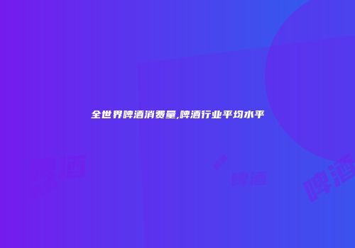 全世界啤酒消费量,啤酒行业平均水平