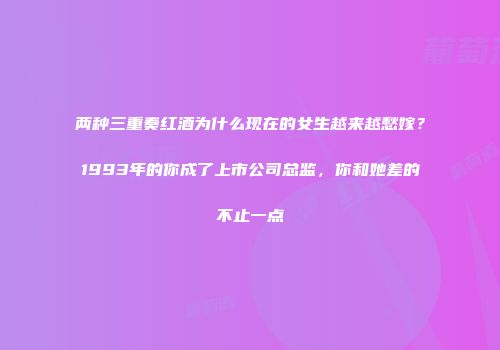 两种三重奏红酒为什么现在的女生越来越愁嫁？1993年的你成了上市公司总监，你和她差的不止一点