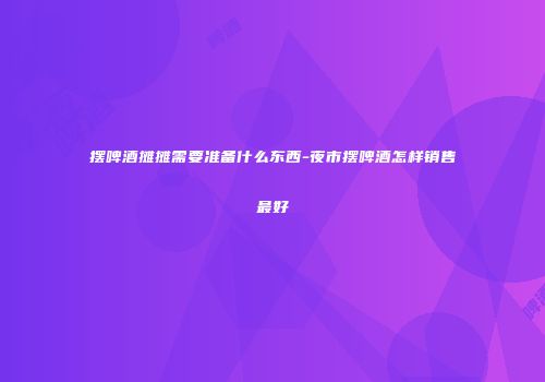 摆啤酒摊摊需要准备什么东西-夜市摆啤酒怎样销售最好