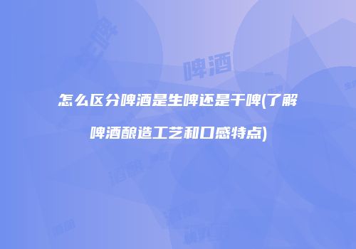 怎么区分啤酒是生啤还是干啤(了解啤酒酿造工艺和口感特点)
