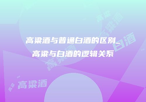 高粱酒与普通白酒的区别_高粱与白酒的逻辑关系