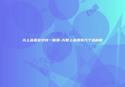 天上品酒多少钱一瓶酒-天朝上品酒有几个品种呢