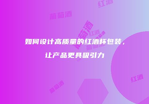 如何设计高质量的红酒杯包装，让产品更具吸引力