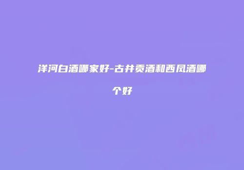 洋河白酒哪家好-古井贡酒和西凤酒哪个好