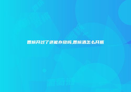 香槟开过了还能存放吗,香槟酒怎么开瓶