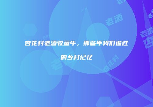 杏花村老酒牧童牛，那些年我们追过的乡村记忆