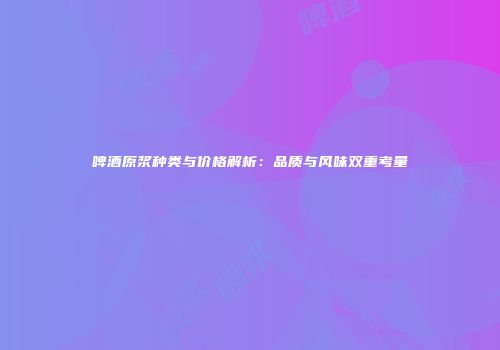 啤酒原浆种类与价格解析：品质与风味双重考量