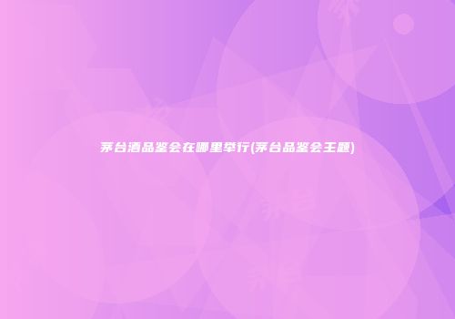 茅台酒品鉴会在哪里举行(茅台品鉴会主题)