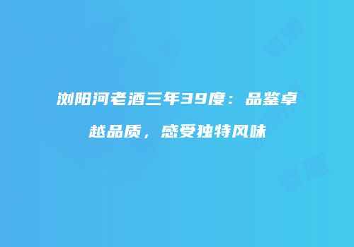 浏阳河老酒三年39度：品鉴卓越品质，感受独特风味