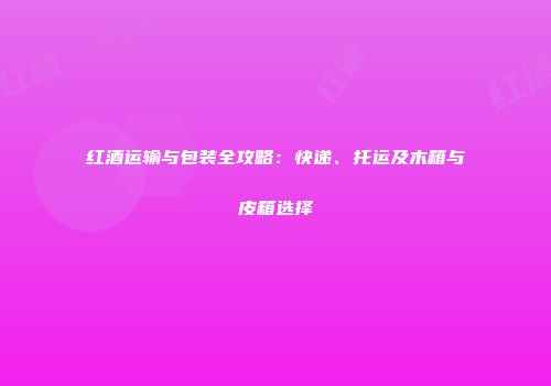 红酒运输与包装全攻略：快递、托运及木箱与皮箱选择