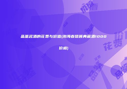 品鉴名酒的花费与价值(渤海春儒酱典藏酒1000价格)