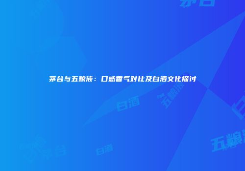 茅台与五粮液：口感香气对比及白酒文化探讨