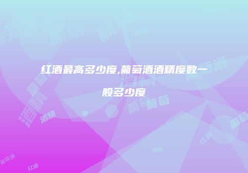 红酒最高多少度,葡萄酒酒精度数一般多少度