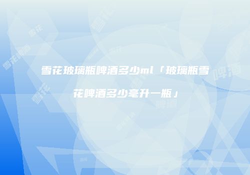 雪花玻璃瓶啤酒多少ml「玻璃瓶雪花啤酒多少毫升一瓶」