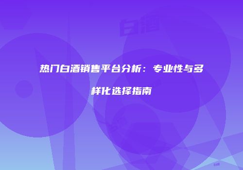热门白酒销售平台分析：专业性与多样化选择指南