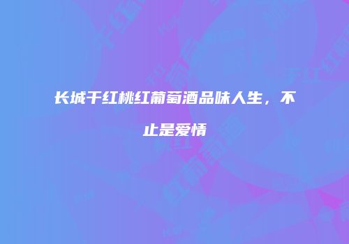 长城干红桃红葡萄酒品味人生，不止是爱情