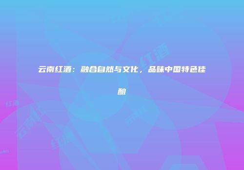 云南红酒：融合自然与文化，品味中国特色佳酿