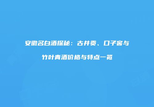 安徽名白酒探秘：古井贡、口子窖与竹叶青酒价格与特点一览