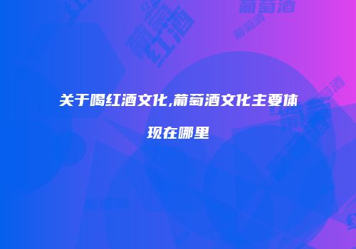关于喝红酒文化,葡萄酒文化主要体现在哪里