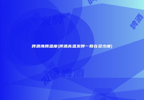 啤酒沸腾温度(啤酒高温发酵一般在多少度)