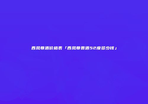 西凤尊酒价格表「西凤尊贵酒52度多少钱」