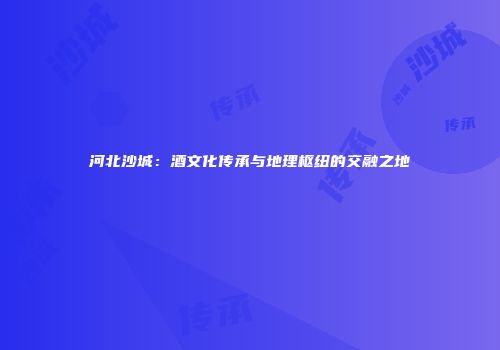 河北沙城：酒文化传承与地理枢纽的交融之地