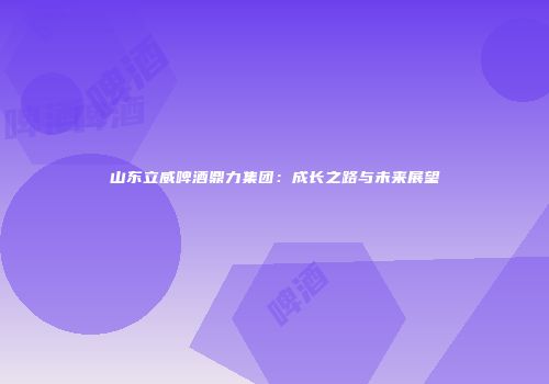 山东立威啤酒鼎力集团：成长之路与未来展望