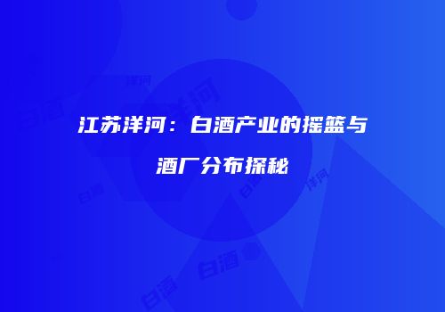 江苏洋河：白酒产业的摇篮与酒厂分布探秘