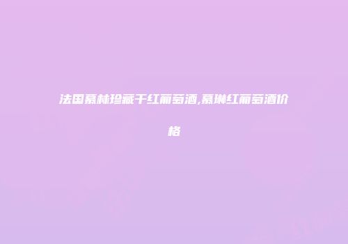 法国慕林珍藏干红葡萄酒,慕琳红葡萄酒价格