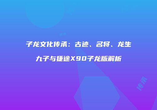 子龙文化传承：古迹、名将、龙生九子与捷途X90子龙版解析