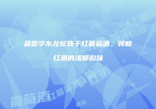 品尝华东龙蛇珠干红葡萄酒，领略红酒的浓郁韵味