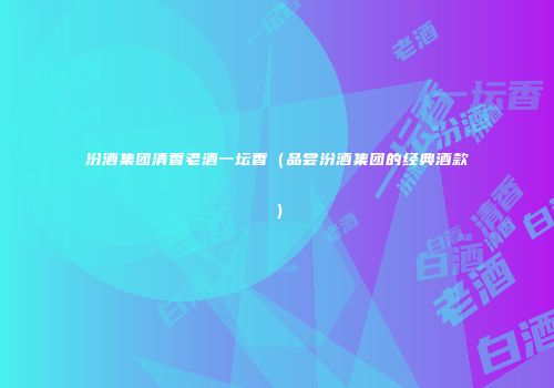 汾酒集团清香老酒一坛香（品尝汾酒集团的经典酒款）
