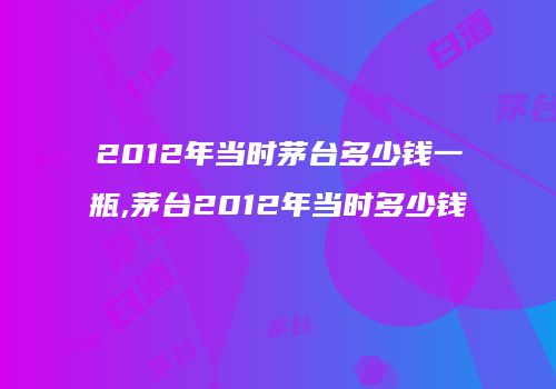 2012年当时茅台多少钱一瓶,茅台2012年当时多少钱