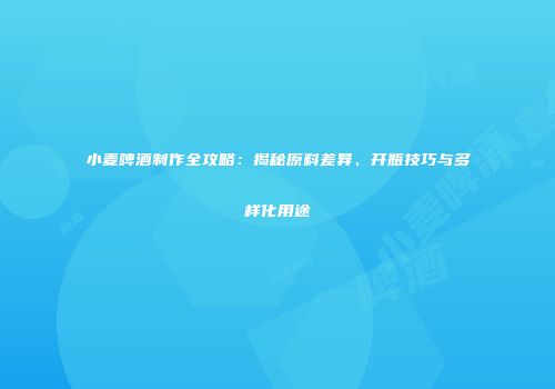小麦啤酒制作全攻略：揭秘原料差异、开瓶技巧与多样化用途