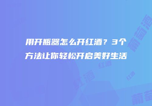 用开瓶器怎么开红酒？3个方法让你轻松开启美好生活
