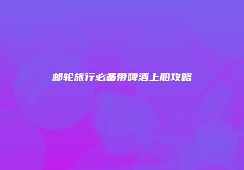 邮轮旅行必备带啤酒上船攻略