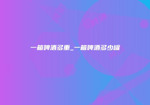 一箱啤酒多重_一箱啤酒多少罐