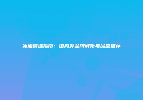 冰酒精选指南：国内外品牌解析与品鉴推荐