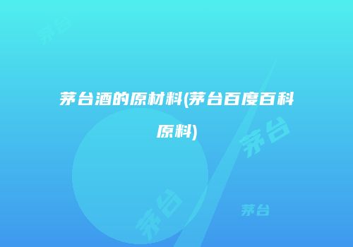 茅台酒的原材料(茅台百度百科原料)