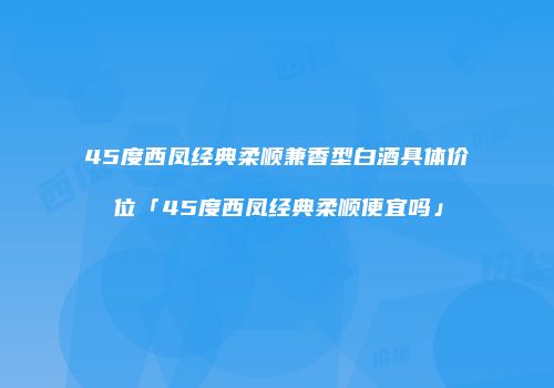 45度西凤经典柔顺兼香型白酒具体价位「45度西凤经典柔顺便宜吗」