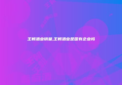 王朝酒业销量,王朝酒业是国有企业吗