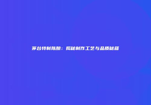 茅台特制陈酿：揭秘制作工艺与品质秘籍