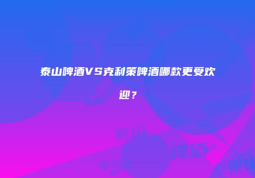 泰山啤酒VS克利策啤酒哪款更受欢迎？