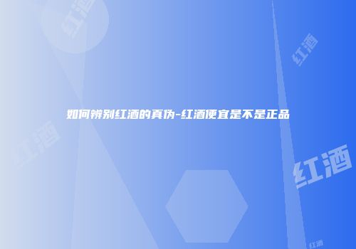 如何辨别红酒的真伪-红酒便宜是不是正品