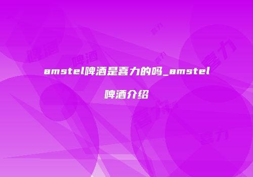 amstel啤酒是喜力的吗_amstel啤酒介绍