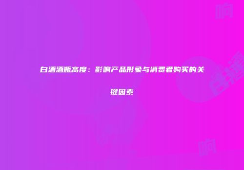 白酒酒瓶高度：影响产品形象与消费者购买的关键因素
