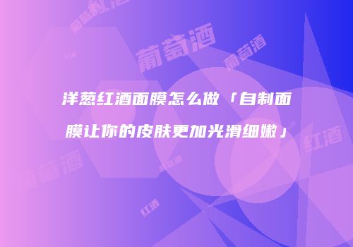 洋葱红酒面膜怎么做「自制面膜让你的皮肤更加光滑细嫩」