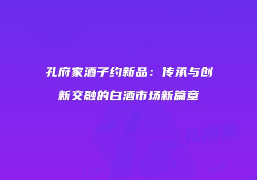 孔府家酒子约新品：传承与创新交融的白酒市场新篇章