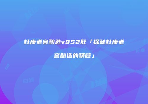 杜康老窖酿造v952肚「探秘杜康老窖酿造的精髓」