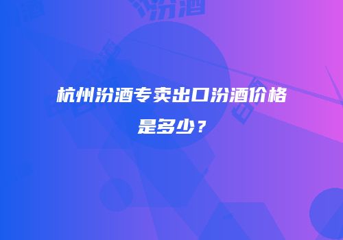 杭州汾酒专卖出口汾酒价格是多少？